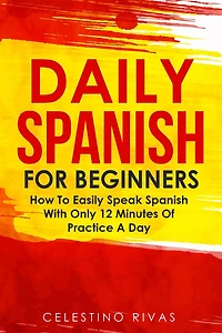 Daily Spanish For Beginners: How To Easily Speak Spanish With Only 12 Minutes Of Practice A Day