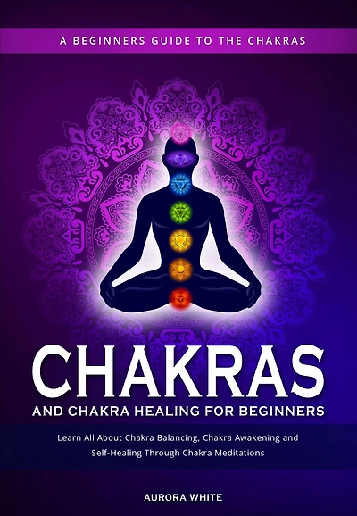 Chakras and Chakra Healing for Beginners: A Beginners Guide to the Chakras - Learn All About Chakra Balancing, Chakra Awakening and Self-Healing Through Chakra Meditations