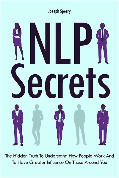 NLP Secrets: The Hidden Truth To Understand How People Work And To Have Greater Influence On Those Around You