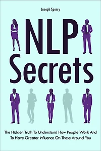NLP Secrets: The Hidden Truth To Understand How People Work And To Have Greater Influence On Those Around You