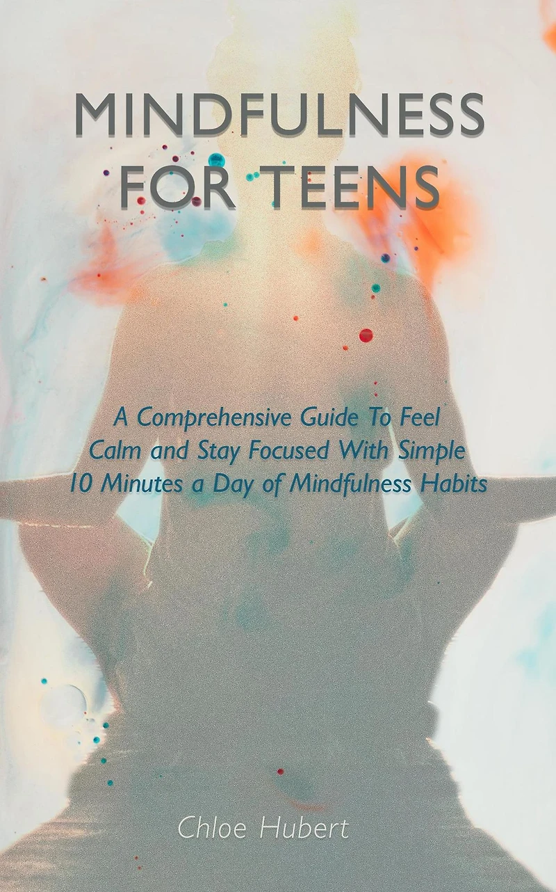 Mindfulness for teens: A Comprehensive Guide To Feel Calm And Stay Focused With Simple 10 Minutes Day Of Habits