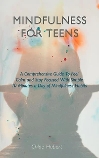 Mindfulness for teens: A Comprehensive Guide To Feel Calm And Stay Focused With Simple 10 Minutes Day Of Habits