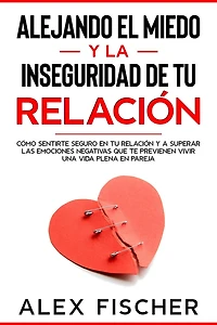 Alejando el Miedo y la Inseguridad de tu Relación: Cómo sentirte seguro en tu relación y a Superar las Emociones Negativas que te Previenen Vivir una Vida Plena en Pareja