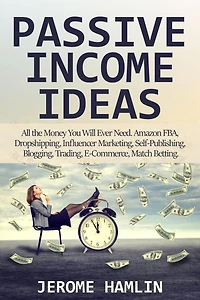 Passive Income Ideas: All the Money You Will Ever Need. Amazon FBA, Dropshipping, Influencer Marketing, Self-Publishing, Blogging, Trading, E-Commerce, Match Betting