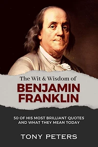The Wit and Wisdom of Benjamin Franklin: 50 His Most Brilliant Quotes What They Mean Today