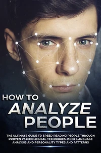 How to Analyze People: The Ultimate Guide to Speed Reading People Through Proven Psychological Techniques, Body Language Analysis and Personality Types and Patterns