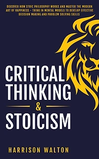 Critical Thinking & Stoicism: Discover How Stoic Philosophy Works and Master the Modern Art of Happiness - Think Mental Models to Develop Effective Decision Making Problem Solving Skills
