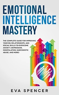 Emotional Intelligence Mastery: The Complete Guide for Improving Your EQ, Relationships, and Social Skills to Overcome Anxiety, Depression, Manipulation, Narcissistic Abuse, More!