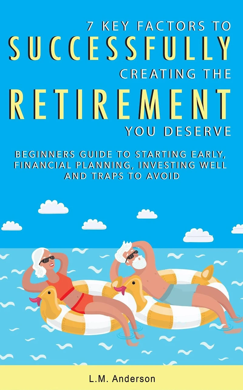 7 Key Factors To Successfully Creating The Retirement You Deserve: Beginner's Guide Starting Early, Financial Planning, Investing Well, and Traps Avoid