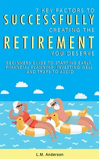 7 Key Factors To Successfully Creating The Retirement You Deserve: Beginner's Guide Starting Early, Financial Planning, Investing Well, and Traps Avoid