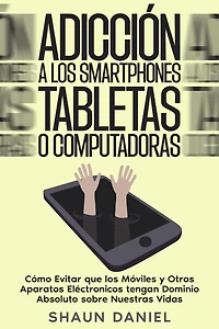 Adicción a los Smartphones, Tabletas o Computadoras: Cómo Evitar que los Móviles y Otros Aparatos Eléctronicos tengan Dominio Absoluto sobre Nuestras Vidas
