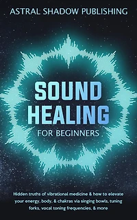 Sound Healing for Beginners: Hidden Truths of Vibrational Medicine & How to Elevate Your Energy, Body, Chakras via Singing Bowls, Tuning Forks, Vocal Toning Frequencies, More
