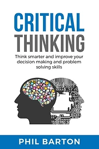 CRITICAL THINKING: Think Smarter And Improve Your Decision Making Problem Solving Skills