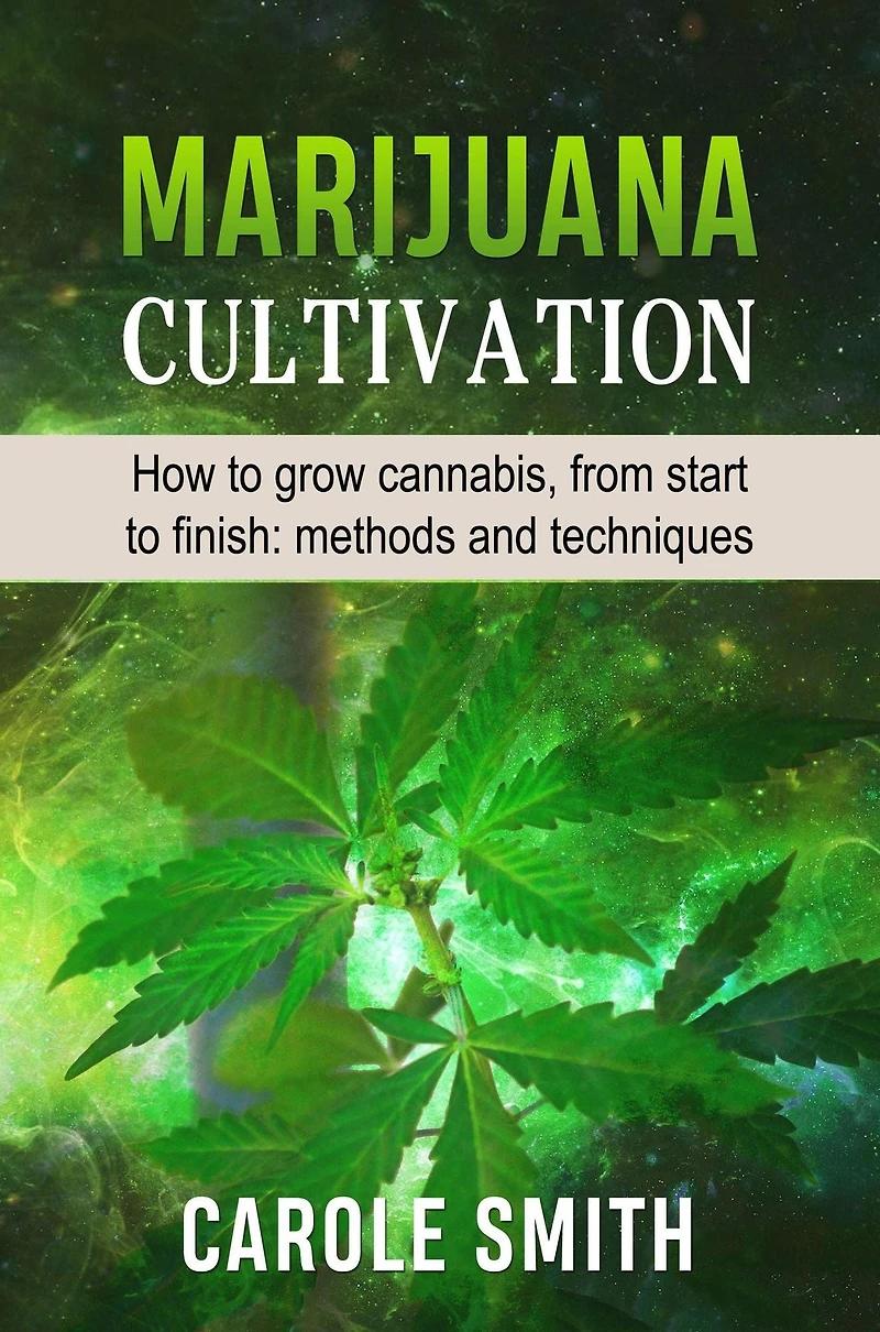 MARIJUANA CULTIVATION: How To Grow Cannabis, From Start Finish: Methods And Techniques