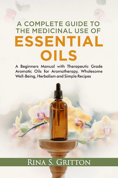 A Complete Guide to the Medicinal Use of Essential Oils: A Beginners Manual with Therapeutic Grade Aromatic Oils for Aromatherapy, Wholesome Well-Being, Herbalism and Simple Recipes