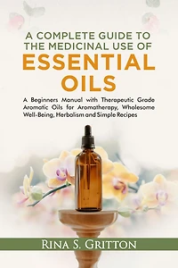A Complete Guide to the Medicinal Use of Essential Oils: A Beginners Manual with Therapeutic Grade Aromatic Oils for Aromatherapy, Wholesome Well-Being, Herbalism and Simple Recipes