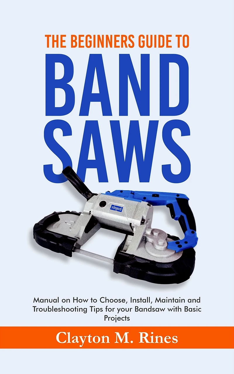 The Beginners Guide to Band Saws: Manual on how to Choose, Install, Maintain and Troubleshooting Tips for your Bandsaw with Basic Projects