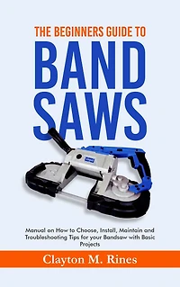 The Beginners Guide to Band Saws: Manual on how to Choose, Install, Maintain and Troubleshooting Tips for your Bandsaw with Basic Projects