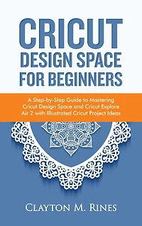 Cricut Design Space for Beginners: A Step-by-Step Guide to Mastering Cricut Design Space and Cricut Explore Air 2 with Illustrated Cricut Project Ideas