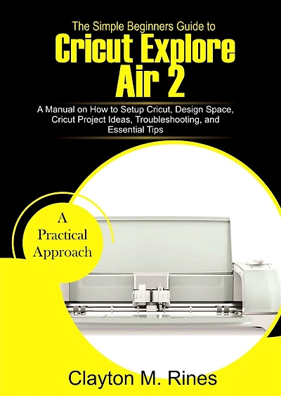 The Simple Beginners Guide to Cricut Explore Air 2: A Manual on how to Setup Cricut, Design Space, Cricut Project Ideas, Troubleshooting, and Essential Tips
