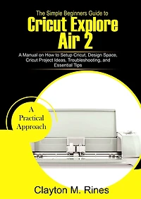 The Simple Beginners Guide to Cricut Explore Air 2: A Manual on how to Setup Cricut, Design Space, Cricut Project Ideas, Troubleshooting, and Essential Tips