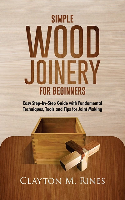 Simple Wood Joinery for Beginners: Easy Step-by-Step GUIDE WITH Fundamental Techniques, Tools and Tips For Joint Making