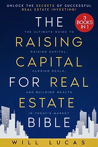 The Raising Capital for Real Estate Bible: [3 in 1] Unlock the Secrets of Successful Real Estate Investing The Ultimate Guide to Raising Capital, Closing Deals, and Building Wealth in Today's Market