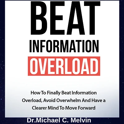 Beat Information Overload: How To Finally Overload, Avoid Overwhelm And Have A Clearer Mind Move Forward