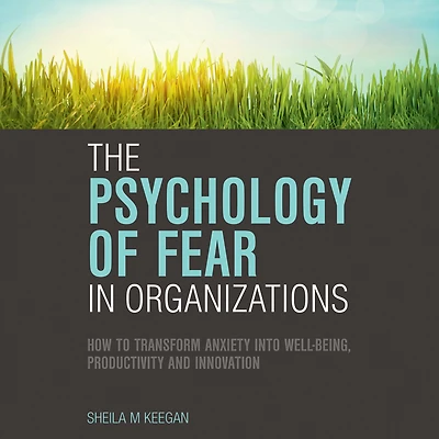 The Psychology of Fear Organizations: How to Transform Anxiety into Well-being, Productivity and Innovation