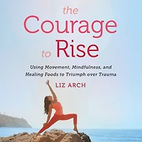 The Courage to Rise: Using Movement, Mindfulness, and Healing Foods Triumph Over Trauma