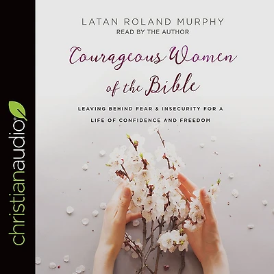 Courageous Women of the Bible: Leaving Behind Fear and Insecurity for a Life Confidence Freedom