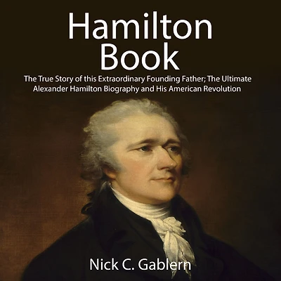 Hamilton Book: The True Story of this Extraordinary Founding Father; Ultimate Alexander Biography and His American Revolution