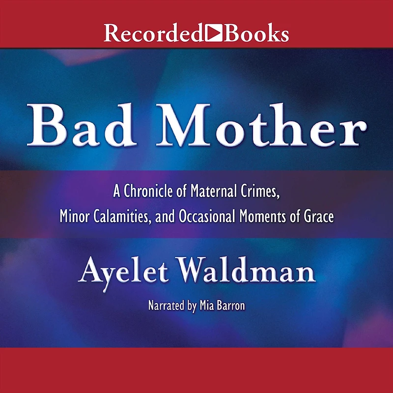 Bad Mother: A Chronicle of Maternal Crimes, Minor Calamities, and Occasional Moments Grace