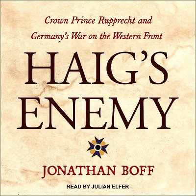 Haig's Enemy: Crown Prince Rupprecht and Germany's War on the Western Front
