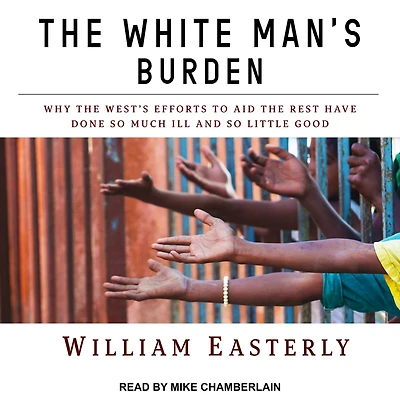 the White Man's Burden: Why West's Efforts to Aid Rest Have Done So Much Ill and Little Good