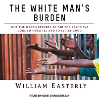 the White Man's Burden: Why West's Efforts to Aid Rest Have Done So Much Ill and Little Good
