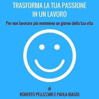 Trasforma la tua passione un lavoro: Per non lavorare più nemmeno giorno della vita