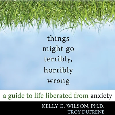 Things Might Go Terribly, Horribly Wrong: A Guide to Life Liberated from Anxiety