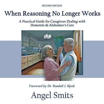 When Reasoning No Longer Works: A Practical Guide for Caregivers Dealing with Dementia & Alzheimer's Care