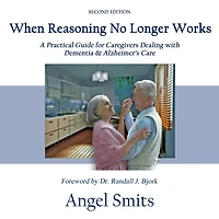 When Reasoning No Longer Works: A Practical Guide for Caregivers Dealing with Dementia & Alzheimer's Care