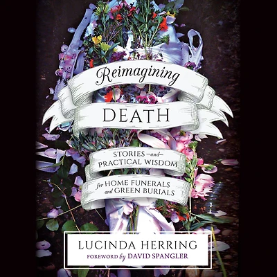 Reimagining Death: Stories and Practical Wisdom for Home Funerals Green Burials