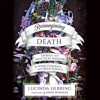 Reimagining Death: Stories and Practical Wisdom for Home Funerals Green Burials