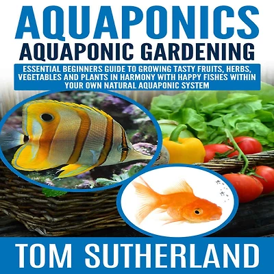 Aquaponics: Aquaponic Gardening: Essential Beginners Guide To Growing Tasty Fruits, Herbs, Vegetables And Plants Harmony With Happy Fishes Within Your Own Natural System