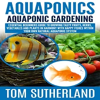 Aquaponics: Aquaponic Gardening: Essential Beginners Guide To Growing Tasty Fruits, Herbs, Vegetables And Plants Harmony With Happy Fishes Within Your Own Natural System