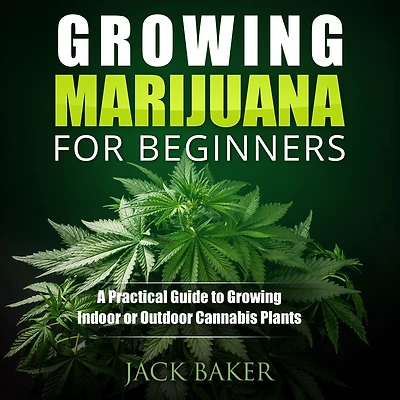 Growing Marijuana for Beginners: A Practical Guide to Growing Indoor or Outdoor Cannabis Plants