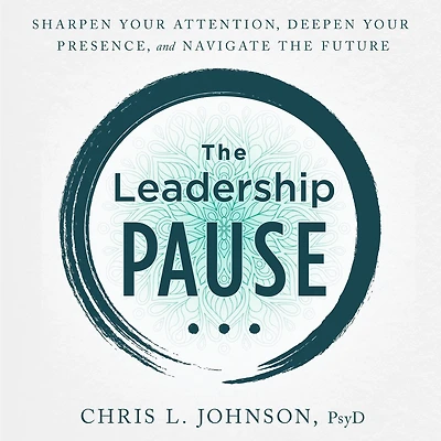 The Leadership Pause: Sharpen Your Attention, Deepen Your Presence, and Navigate the Future