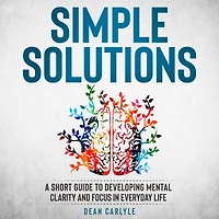 Simple Solutions: A Short Guide to Developing Mental Clarity and Focus in Everyday Life