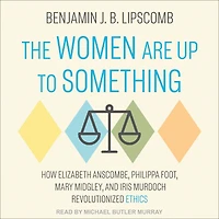 The Women Are Up to Something: How Elizabeth Anscombe, Philippa Foot, Mary Midgley, and Iris Murdoch Revolutionized Ethics