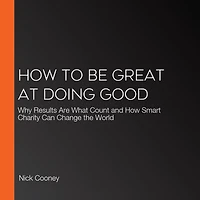 How To Be Great At Doing Good: Why Results Are What Count and Smart Charity Can Change the World