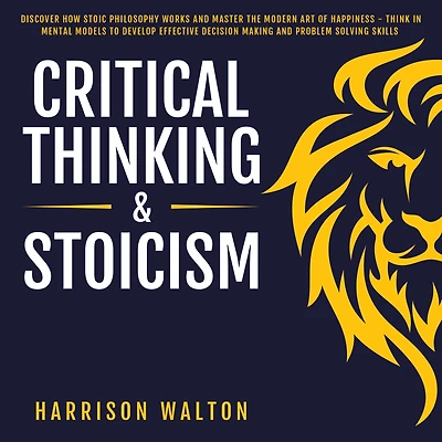 Critical Thinking & Stoicism: Discover How Stoic Philosophy Works and Master the Modern Art of Happiness - Think Mental Models to Develop Effective Decision Making Problem Solving Skills